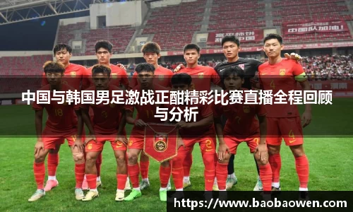 中国与韩国男足激战正酣精彩比赛直播全程回顾与分析